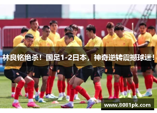 林良铭绝杀!国足1-2日本,神奇逆转震撼球迷!